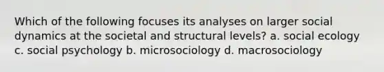 Which of the following focuses its analyses on larger social dynamics at the societal and structural levels? a. social ecology c. social psychology b. microsociology d. macrosociology