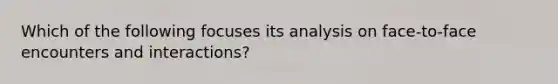 Which of the following focuses its analysis on face-to-face encounters and interactions?