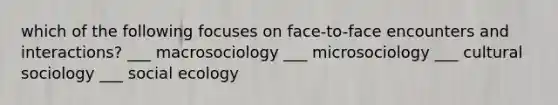 which of the following focuses on face-to-face encounters and interactions? ___ macrosociology ___ microsociology ___ cultural sociology ___ social ecology