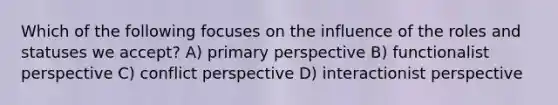 Which of the following focuses on the influence of the roles and statuses we accept? A) primary perspective B) functionalist perspective C) conflict perspective D) interactionist perspective