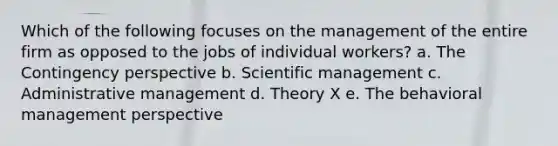 Which of the following focuses on the management of the entire firm as opposed to the jobs of individual workers? a. The Contingency perspective b. Scientific management c. Administrative management d. Theory X e. The behavioral management perspective