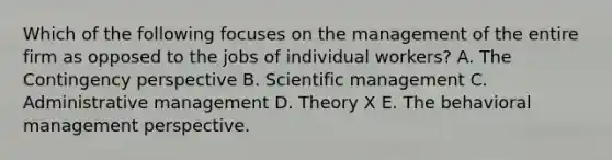 Which of the following focuses on the management of the entire firm as opposed to the jobs of individual workers? A. The Contingency perspective B. Scientific management C. Administrative management D. Theory X E. The behavioral management perspective.