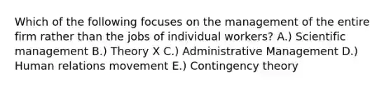 Which of the following focuses on the management of the entire firm rather than the jobs of individual workers? A.) Scientific management B.) Theory X C.) Administrative Management D.) Human relations movement E.) Contingency theory