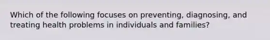 Which of the following focuses on preventing, diagnosing, and treating health problems in individuals and families?