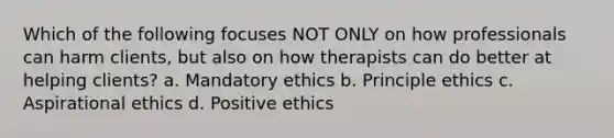 Which of the following focuses NOT ONLY on how professionals can harm clients, but also on how therapists can do better at helping clients? a. Mandatory ethics b. Principle ethics c. Aspirational ethics d. Positive ethics