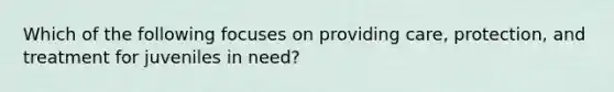 Which of the following focuses on providing care, protection, and treatment for juveniles in need?