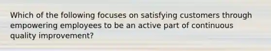 Which of the following focuses on satisfying customers through empowering employees to be an active part of continuous quality improvement?