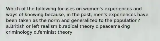 Which of the following focuses on women's experiences and ways of knowing because, in the past, men's experiences have been taken as the norm and generalized to the population? a.British or left realism b.radical theory c.peacemaking criminology d.feminist theory