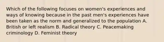 Which of the following focuses on women's experiences and ways of knowing because in the past men's experiences have been taken as the norm and generalized to the population A. British or left realism B. Radical theory C. Peacemaking criminology D. Feminist theory