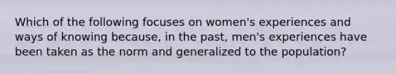 Which of the following focuses on women's experiences and ways of knowing because, in the past, men's experiences have been taken as the norm and generalized to the population?