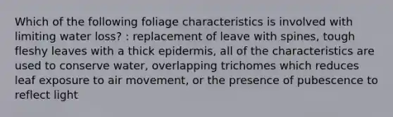 Which of the following foliage characteristics is involved with limiting water loss? : replacement of leave with spines, tough fleshy leaves with a thick epidermis, all of the characteristics are used to conserve water, overlapping trichomes which reduces leaf exposure to air movement, or the presence of pubescence to reflect light