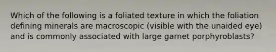 Which of the following is a foliated texture in which the foliation defining minerals are macroscopic (visible with the unaided eye) and is commonly associated with large garnet porphyroblasts?