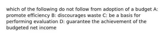 which of the following do not follow from adoption of a budget A: promote efficiency B: discourages waste C: be a basis for performing evaluation D: guarantee the achievement of the budgeted net income