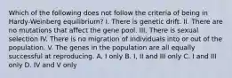 Which of the following does not follow the criteria of being in Hardy-Weinberg equilibrium? I. There is genetic drift. II. There are no mutations that affect the gene pool. III. There is sexual selection IV. There is no migration of individuals into or out of the population. V. The genes in the population are all equally successful at reproducing. A. I only B. I, II and III only C. I and III only D. IV and V only