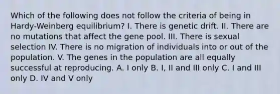 Which of the following does not follow the criteria of being in Hardy-Weinberg equilibrium? I. There is genetic drift. II. There are no mutations that affect the gene pool. III. There is sexual selection IV. There is no migration of individuals into or out of the population. V. The genes in the population are all equally successful at reproducing. A. I only B. I, II and III only C. I and III only D. IV and V only