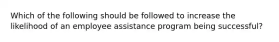 Which of the following should be followed to increase the likelihood of an employee assistance program being successful?