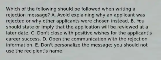 Which of the following should be followed when writing a rejection message? A. Avoid explaining why an applicant was rejected or why other applicants were chosen instead. B. You should state or imply that the application will be reviewed at a later date. C. Don't close with positive wishes for the applicant's career success. D. Open the communication with the rejection information. E. Don't personalize the message; you should not use the recipient's name.