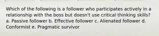 Which of the following is a follower who participates actively in a relationship with the boss but doesn't use critical thinking skills? a. Passive follower b. Effective follower c. Alienated follower d. Conformist e. Pragmatic survivor