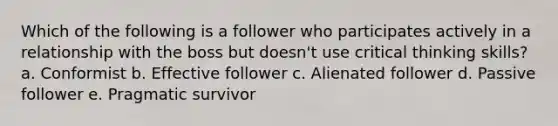 Which of the following is a follower who participates actively in a relationship with the boss but doesn't use critical thinking skills? a. Conformist b. Effective follower c. Alienated follower d. Passive follower e. Pragmatic survivor