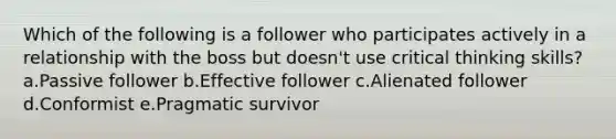 Which of the following is a follower who participates actively in a relationship with the boss but doesn't use critical thinking skills? a.Passive follower b.Effective follower c.Alienated follower d.Conformist e.Pragmatic survivor