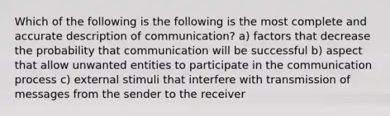 Which of the following is the following is the most complete and accurate description of communication? a) factors that decrease the probability that communication will be successful b) aspect that allow unwanted entities to participate in the communication process c) external stimuli that interfere with transmission of messages from the sender to the receiver