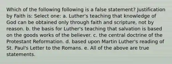 Which of the following following is a false statement? Justification by Faith is: Select one: a. Luther's teaching that knowledge of God can be obtained only through faith and scripture, not by reason. b. the basis for Luther's teaching that salvation is based on the goods works of the believer. c. the central doctrine of the Protestant Reformation. d. based upon Martin Luther's reading of St. Paul's Letter to the Romans. e. All of the above are true statements.