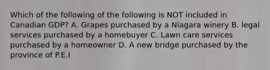 Which of the following of the following is NOT included in Canadian GDP? A. Grapes purchased by a Niagara winery B. legal services purchased by a homebuyer C. Lawn care services purchased by a homeowner D. A new bridge purchased by the province of P.E.I