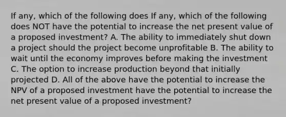 If any, which of the following does If any, which of the following does NOT have the potential to increase the net present value of a proposed investment? A. The ability to immediately shut down a project should the project become unprofitable B. The ability to wait until the economy improves before making the investment C. The option to increase production beyond that initially projected D. All of the above have the potential to increase the NPV of a proposed investment have the potential to increase the net present value of a proposed investment?