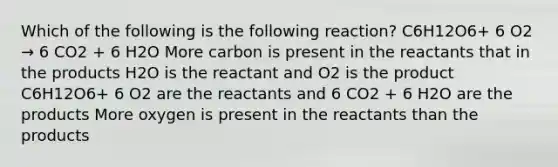 Which of the following is the following reaction? C6H12O6+ 6 O2 → 6 CO2 + 6 H2O More carbon is present in the reactants that in the products H2O is the reactant and O2 is the product C6H12O6+ 6 O2 are the reactants and 6 CO2 + 6 H2O are the products More oxygen is present in the reactants than the products