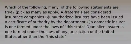 Which of the following, if any, of the following statements are true? (pick as many as apply) A)fraternals are considered insurance companies B)unauthorized insurers have been issued a certificate of authority by the department C)a domestic insurer is one formed under the laws of "this state" D)an alien insurer is one formed under the laws of any jurisdiction of the United States other than the "this state"