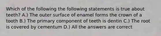 Which of the following the following statements is true about teeth? A.) The outer surface of enamel forms the crown of a tooth B.) The primary component of teeth is dentin C.) The root is covered by cementum D.) All the answers are correct