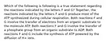 Which of the following is following is a true statement regarding the reactions indicated by the letters F and G? Together, the reactions indicated by the letters F and G produce most of the ATP synthesized during cellular respiration. Both reactions F and G involve the transfer of electrons from an organic substrate to the molecule ATP. Both reactions F and G involve the transfer of a phosphate group from an organic substrate to ADP. Both reactions F and G include the synthesis of ATP powered by the diffusion of H+ ions.