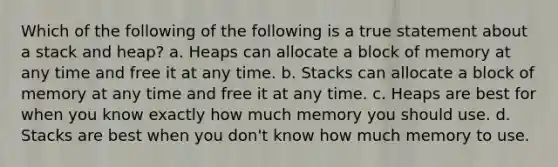 Which of the following of the following is a true statement about a stack and heap? a. Heaps can allocate a block of memory at any time and free it at any time. b. Stacks can allocate a block of memory at any time and free it at any time. c. Heaps are best for when you know exactly how much memory you should use. d. Stacks are best when you don't know how much memory to use.