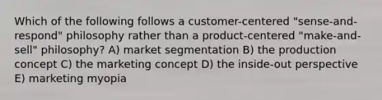 Which of the following follows a customer-centered "sense-and-respond" philosophy rather than a product-centered "make-and-sell" philosophy? A) market segmentation B) the production concept C) the marketing concept D) the inside-out perspective E) marketing myopia