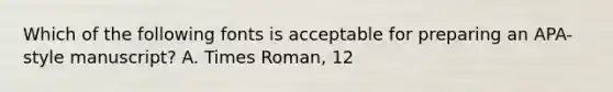 Which of the following fonts is acceptable for preparing an APA-style manuscript? A. Times Roman, 12