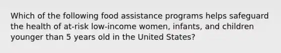 Which of the following food assistance programs helps safeguard the health of at-risk low-income women, infants, and children younger than 5 years old in the United States?