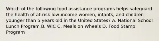 Which of the following food assistance programs helps safeguard the health of at-risk low-income women, infants, and children younger than 5 years old in the United States? A. National School Lunch Program B. WIC C. Meals on Wheels D. Food Stamp Program