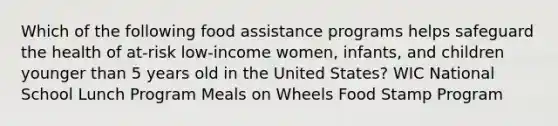 Which of the following food assistance programs helps safeguard the health of at-risk low-income women, infants, and children younger than 5 years old in the United States? WIC National School Lunch Program Meals on Wheels Food Stamp Program