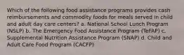 Which of the following food assistance programs provides cash reimbursements and commodity foods for meals served in child and adult day care centers? a. National School Lunch Program (NSLP) b. The Emergency Food Assistance Program (TeFAP) c. Supplemental Nutrition Assistance Program (SNAP) d. Child and Adult Care Food Program (CACFP)