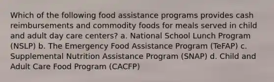 Which of the following food assistance programs provides cash reimbursements and commodity foods for meals served in child and adult day care centers? a. National School Lunch Program (NSLP) b. The Emergency Food Assistance Program (TeFAP) c. Supplemental Nutrition Assistance Program (SNAP) d. Child and Adult Care Food Program (CACFP)