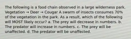 The following is a food chain observed in a large wilderness park. Vegetation → Deer → Cougar A swarm of insects consumes 70% of the vegetation in the park. As a result, which of the following will MOST likely occur? a. The prey will decrease in numbers. b. The predator will increase in numbers. c. The prey will be unaffected. d. The predator will be unaffected.