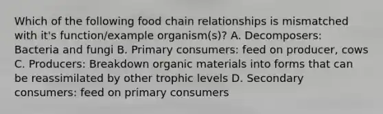 Which of the following food chain relationships is mismatched with it's function/example organism(s)? A. Decomposers: Bacteria and fungi B. Primary consumers: feed on producer, cows C. Producers: Breakdown organic materials into forms that can be reassimilated by other trophic levels D. Secondary consumers: feed on primary consumers