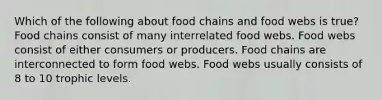 Which of the following about food chains and food webs is true? Food chains consist of many interrelated food webs. Food webs consist of either consumers or producers. Food chains are interconnected to form food webs. Food webs usually consists of 8 to 10 trophic levels.