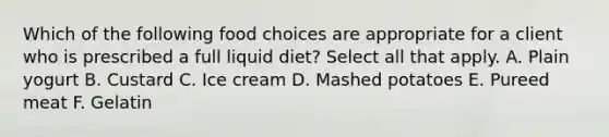 Which of the following food choices are appropriate for a client who is prescribed a full liquid diet? Select all that apply. A. Plain yogurt B. Custard C. Ice cream D. Mashed potatoes E. Pureed meat F. Gelatin