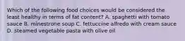 Which of the following food choices would be considered the least healthy in terms of fat content? A. spaghetti with tomato sauce B. minestrone soup C. fettuccine alfredo with cream sauce D. steamed vegetable pasta with olive oil