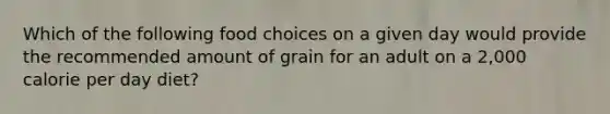 Which of the following food choices on a given day would provide the recommended amount of grain for an adult on a 2,000 calorie per day diet?