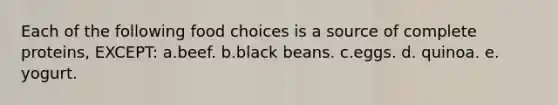 Each of the following food choices is a source of complete proteins, EXCEPT: a.beef. b.black beans. c.eggs. d. quinoa. e. yogurt.