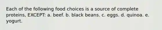 Each of the following food choices is a source of complete proteins, EXCEPT: a. beef. b. black beans. c. eggs. d. quinoa. e. yogurt.