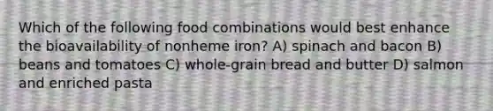 Which of the following food combinations would best enhance the bioavailability of nonheme iron? A) spinach and bacon B) beans and tomatoes C) whole-grain bread and butter D) salmon and enriched pasta