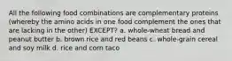 All the following food combinations are complementary proteins (whereby the amino acids in one food complement the ones that are lacking in the other) EXCEPT? a. whole-wheat bread and peanut butter b. brown rice and red beans c. whole-grain cereal and soy milk d. rice and corn taco